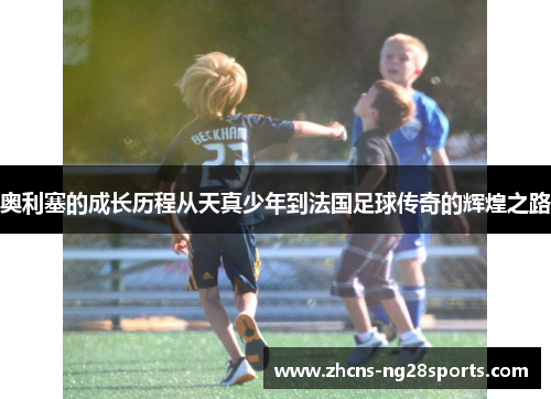 奥利塞的成长历程从天真少年到法国足球传奇的辉煌之路