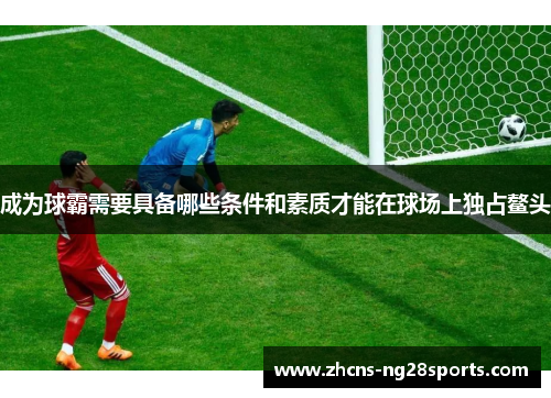 成为球霸需要具备哪些条件和素质才能在球场上独占鳌头
