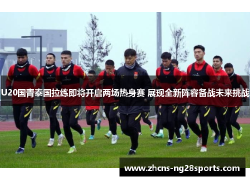 U20国青泰国拉练即将开启两场热身赛 展现全新阵容备战未来挑战