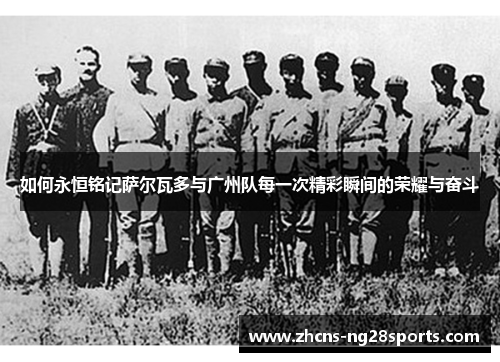 如何永恒铭记萨尔瓦多与广州队每一次精彩瞬间的荣耀与奋斗