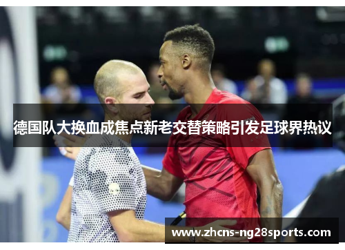 德国队大换血成焦点新老交替策略引发足球界热议 德国队大换血成焦点新老交替策略引发足球界热议