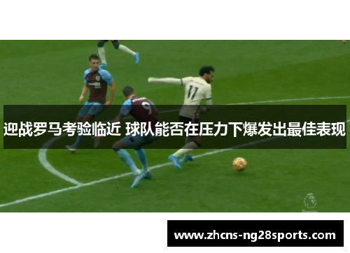 迎战罗马考验临近 球队能否在压力下爆发出最佳表现 迎战罗马考验临近 球队能否在压力下爆发出最佳表现